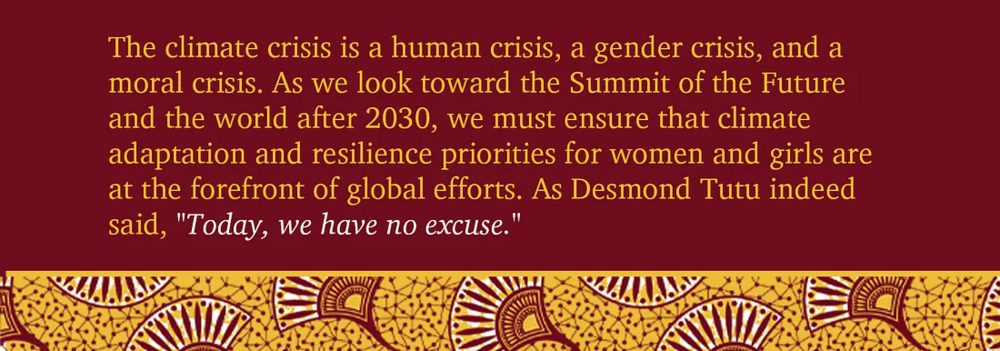 The climate crisis is a human crisis, a gender crisis, and a moral crisis. As we look toward the Summit of the Future and the world after 2030, we must ensure that climate adaptation and resilience priorities for women and girls are at the forefront of global efforts. As Desmond Tutu indeed said, "today we have no excuse".